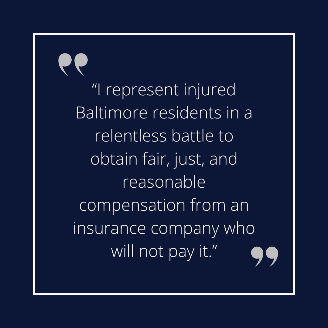 “I represent injured Baltimore residents in a relentless battle to obtain fair, just, and reasonable compensation from an insurance company who will not pay it.” (2)